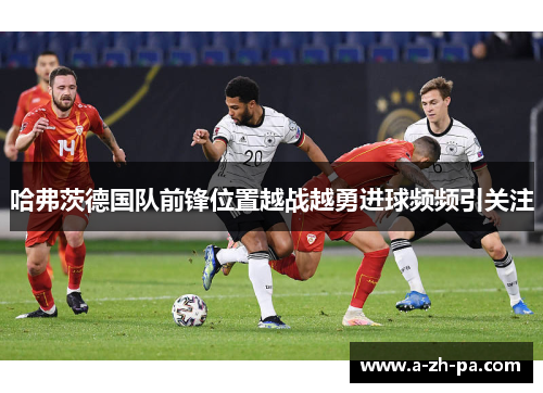 哈弗茨德国队前锋位置越战越勇进球频频引关注 哈弗茨德国队前锋位置越战越勇进球频频引关注