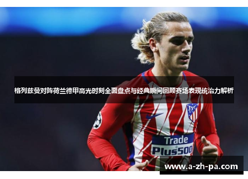 格列兹曼对阵荷兰德甲高光时刻全面盘点与经典瞬间回顾赛场表现统治力解析